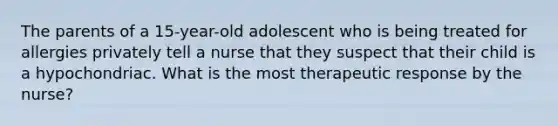 The parents of a 15-year-old adolescent who is being treated for allergies privately tell a nurse that they suspect that their child is a hypochondriac. What is the most therapeutic response by the nurse?