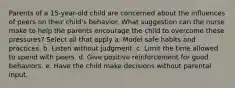 Parents of a 15-year-old child are concerned about the influences of peers on their child's behavior. What suggestion can the nurse make to help the parents encourage the child to overcome these pressures? Select all that apply a. Model safe habits and practices. b. Listen without judgment. c. Limit the time allowed to spend with peers. d. Give positive reinforcement for good behaviors. e. Have the child make decisions without parental input.