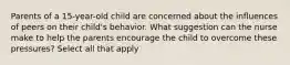 Parents of a 15-year-old child are concerned about the influences of peers on their child's behavior. What suggestion can the nurse make to help the parents encourage the child to overcome these pressures? Select all that apply