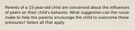 Parents of a 15-year-old child are concerned about the influences of peers on their child's behavior. What suggestion can the nurse make to help the parents encourage the child to overcome these pressures? Select all that apply