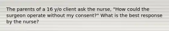 The parents of a 16 y/o client ask the nurse, "How could the surgeon operate without my consent?" What is the best response by the nurse?