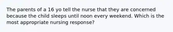 The parents of a 16 yo tell the nurse that they are concerned because the child sleeps until noon every weekend. Which is the most appropriate nursing response?