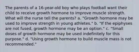 The parents of a 16-year-old boy who plays football want their child to receive growth hormone to improve muscle strength. What will the nurse tell the parents? a. "Growth hormone may be used to improve strength in young athletes." b. "If the epiphyses are not fused, growth hormone may be an option." c. "Small doses of growth hormone may be used indefinitely for this purpose." d. "Using growth hormone to build muscle mass is not recommended."