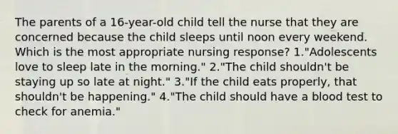 The parents of a 16-year-old child tell the nurse that they are concerned because the child sleeps until noon every weekend. Which is the most appropriate nursing response? 1."Adolescents love to sleep late in the morning." 2."The child shouldn't be staying up so late at night." 3."If the child eats properly, that shouldn't be happening." 4."The child should have a blood test to check for anemia."