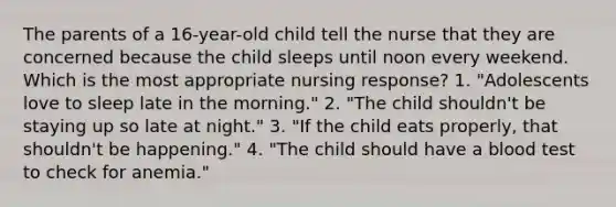 The parents of a 16-year-old child tell the nurse that they are concerned because the child sleeps until noon every weekend. Which is the most appropriate nursing response? 1. "Adolescents love to sleep late in the morning." 2. "The child shouldn't be staying up so late at night." 3. "If the child eats properly, that shouldn't be happening." 4. "The child should have a blood test to check for anemia."