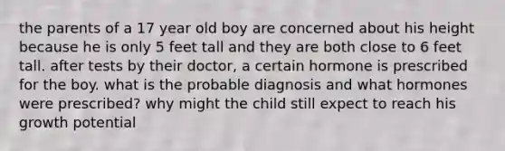 the parents of a 17 year old boy are concerned about his height because he is only 5 feet tall and they are both close to 6 feet tall. after tests by their doctor, a certain hormone is prescribed for the boy. what is the probable diagnosis and what hormones were prescribed? why might the child still expect to reach his growth potential