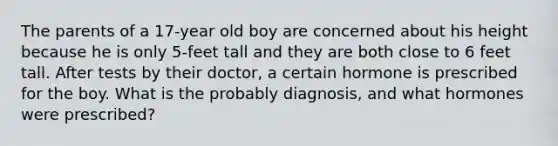 The parents of a 17-year old boy are concerned about his height because he is only 5-feet tall and they are both close to 6 feet tall. After tests by their doctor, a certain hormone is prescribed for the boy. What is the probably diagnosis, and what hormones were prescribed?