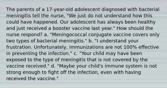 The parents of a 17-year-old adolescent diagnosed with bacterial meningitis tell the nurse, "We just do not understand how this could have happened. Our adolescent has always been healthy and just received a booster vaccine last year." How should the nurse respond? a. "Meningococcal conjugate vaccine covers only two types of bacterial meningitis." b. "I understand your frustration. Unfortunately, immunizations are not 100% effective in preventing the infection." c. "Your child may have been exposed to the type of meningitis that is not covered by the vaccine received." d. "Maybe your child's immune system is not strong enough to fight off the infection, even with having received the vaccine."