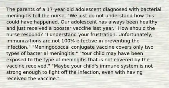 The parents of a 17-year-old adolescent diagnosed with bacterial meningitis tell the nurse, "We just do not understand how this could have happened. Our adolescent has always been healthy and just received a booster vaccine last year." How should the nurse respond? "I understand your frustration. Unfortunately, immunizations are not 100% effective in preventing the infection." "Meningococcal conjugate vaccine covers only two types of bacterial meningitis." "Your child may have been exposed to the type of meningitis that is not covered by the vaccine received." "Maybe your child's immune system is not strong enough to fight off the infection, even with having received the vaccine."