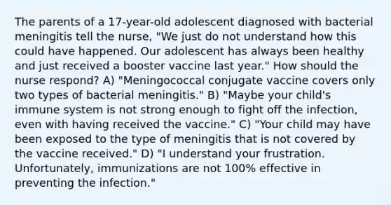 The parents of a 17-year-old adolescent diagnosed with bacterial meningitis tell the nurse, "We just do not understand how this could have happened. Our adolescent has always been healthy and just received a booster vaccine last year." How should the nurse respond? A) "Meningococcal conjugate vaccine covers only two types of bacterial meningitis." B) "Maybe your child's immune system is not strong enough to fight off the infection, even with having received the vaccine." C) "Your child may have been exposed to the type of meningitis that is not covered by the vaccine received." D) "I understand your frustration. Unfortunately, immunizations are not 100% effective in preventing the infection."