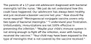 The parents of a 17-year-old adolescent diagnosed with bacterial meningitis tell the nurse, "We just do not understand how this could have happened. Our adolescent has always been healthy and just received a booster vaccine last year." How should the nurse respond? "Meningococcal conjugate vaccine covers only two types of bacterial meningitis." "I understand your frustration. Unfortunately, immunizations are not 100% effective in preventing the infection." "Maybe your child's immune system is not strong enough to fight off the infection, even with having received the vaccine." "Your child may have been exposed to the type of meningitis that is not covered by the vaccine received."