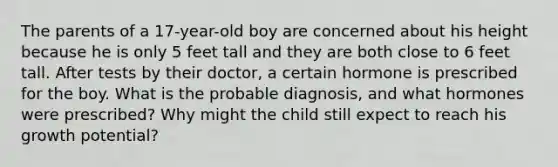 The parents of a 17-year-old boy are concerned about his height because he is only 5 feet tall and they are both close to 6 feet tall. After tests by their doctor, a certain hormone is prescribed for the boy. What is the probable diagnosis, and what hormones were prescribed? Why might the child still expect to reach his growth potential?