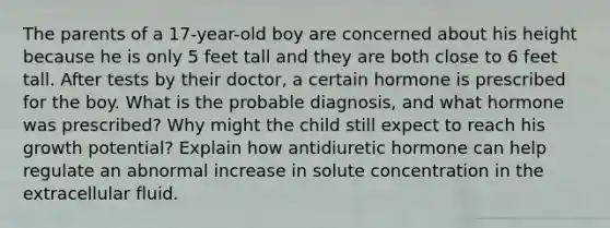 The parents of a 17-year-old boy are concerned about his height because he is only 5 feet tall and they are both close to 6 feet tall. After tests by their doctor, a certain hormone is prescribed for the boy. What is the probable diagnosis, and what hormone was prescribed? Why might the child still expect to reach his growth potential? Explain how antidiuretic hormone can help regulate an abnormal increase in solute concentration in the extracellular fluid.