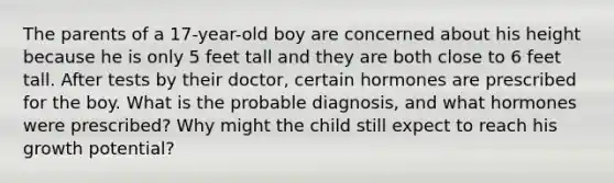 The parents of a 17-year-old boy are concerned about his height because he is only 5 feet tall and they are both close to 6 feet tall. After tests by their doctor, certain hormones are prescribed for the boy. What is the probable diagnosis, and what hormones were prescribed? Why might the child still expect to reach his growth potential?