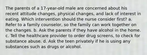 The parents of a 17-year-old male are concerned about his recent attitude changes, physical changes, and lack of interest in eating. Which intervention should the nurse consider first? a. Refer to a family counselor, so the family can work together on the changes. b. Ask the parents if they have alcohol in the home. c. Tell the healthcare provider to order drug screens, to check for substance abuse. d. Ask the teen privately if he is using any substances such as drugs or alcohol.