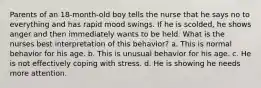 Parents of an 18-month-old boy tells the nurse that he says no to everything and has rapid mood swings. If he is scolded, he shows anger and then immediately wants to be held. What is the nurses best interpretation of this behavior? a. This is normal behavior for his age. b. This is unusual behavior for his age. c. He is not effectively coping with stress. d. He is showing he needs more attention.