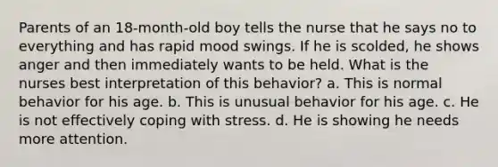 Parents of an 18-month-old boy tells the nurse that he says no to everything and has rapid mood swings. If he is scolded, he shows anger and then immediately wants to be held. What is the nurses best interpretation of this behavior? a. This is normal behavior for his age. b. This is unusual behavior for his age. c. He is not effectively <a href='https://www.questionai.com/knowledge/kR1foLccR5-coping-with-stress' class='anchor-knowledge'>coping with stress</a>. d. He is showing he needs more attention.