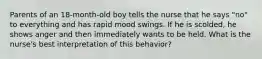 Parents of an 18-month-old boy tells the nurse that he says "no" to everything and has rapid mood swings. If he is scolded, he shows anger and then immediately wants to be held. What is the nurse's best interpretation of this behavior?