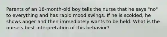 Parents of an 18-month-old boy tells the nurse that he says "no" to everything and has rapid mood swings. If he is scolded, he shows anger and then immediately wants to be held. What is the nurse's best interpretation of this behavior?