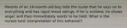 Parents of an 18-month-old boy tells the nurse that he says no to everything and has rapid mood swings. If he is scolded, he shows anger and then immediately wants to be held. What is the nurses best interpretation of this behavior?