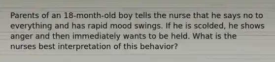 Parents of an 18-month-old boy tells the nurse that he says no to everything and has rapid mood swings. If he is scolded, he shows anger and then immediately wants to be held. What is the nurses best interpretation of this behavior?