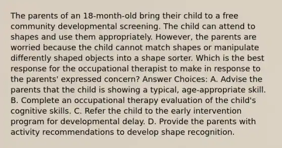 The parents of an 18-month-old bring their child to a free community developmental screening. The child can attend to shapes and use them appropriately. However, the parents are worried because the child cannot match shapes or manipulate differently shaped objects into a shape sorter. Which is the best response for the occupational therapist to make in response to the parents' expressed concern? Answer Choices: A. Advise the parents that the child is showing a typical, age-appropriate skill. B. Complete an occupational therapy evaluation of the child's cognitive skills. C. Refer the child to the early intervention program for developmental delay. D. Provide the parents with activity recommendations to develop shape recognition.