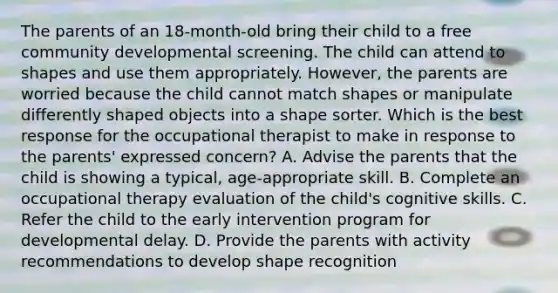 The parents of an 18-month-old bring their child to a free community developmental screening. The child can attend to shapes and use them appropriately. However, the parents are worried because the child cannot match shapes or manipulate differently shaped objects into a shape sorter. Which is the best response for the occupational therapist to make in response to the parents' expressed concern? A. Advise the parents that the child is showing a typical, age-appropriate skill. B. Complete an occupational therapy evaluation of the child's cognitive skills. C. Refer the child to the early intervention program for developmental delay. D. Provide the parents with activity recommendations to develop shape recognition