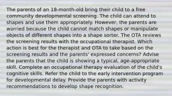 The parents of an 18-month-old bring their child to a free community developmental screening. The child can attend to shapes and use them appropriately. However, the parents are worried because the child cannot match shapes or manipulate objects of different shapes into a shape sorter. The OTA reviews the screening results with the occupational therapist. Which action is best for the therapist and OTA to take based on the screening results and the parents' expressed concerns? Advise the parents that the child is showing a typical, age-appropriate skill. Complete an occupational therapy evaluation of the child's cognitive skills. Refer the child to the early intervention program for developmental delay. Provide the parents with activity recommendations to develop shape recognition.