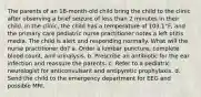 The parents of an 18-month-old child bring the child to the clinic after observing a brief seizure of less than 2 minutes in their child. In the clinic, the child has a temperature of 103.1°F, and the primary care pediatric nurse practitioner notes a left otitis media. The child is alert and responding normally. What will the nurse practitioner do? a. Order a lumbar puncture, complete blood count, and urinalysis. b. Prescribe an antibiotic for the ear infection and reassure the parents. c. Refer to a pediatric neurologist for anticonvulsant and antipyretic prophylaxis. d. Send the child to the emergency department for EEG and possible MRI.