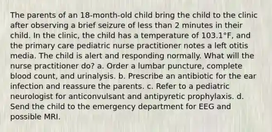 The parents of an 18-month-old child bring the child to the clinic after observing a brief seizure of less than 2 minutes in their child. In the clinic, the child has a temperature of 103.1°F, and the primary care pediatric nurse practitioner notes a left otitis media. The child is alert and responding normally. What will the nurse practitioner do? a. Order a lumbar puncture, complete blood count, and urinalysis. b. Prescribe an antibiotic for the ear infection and reassure the parents. c. Refer to a pediatric neurologist for anticonvulsant and antipyretic prophylaxis. d. Send the child to the emergency department for EEG and possible MRI.