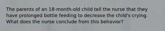 The parents of an 18-month-old child tell the nurse that they have prolonged bottle feeding to decrease the child's crying. What does the nurse conclude from this behavior?