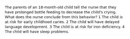 The parents of an 18-month-old child tell the nurse that they have prolonged bottle feeding to decrease the child's crying. What does the nurse conclude from this behavior? 1 The child is at risk for early childhood caries. 2 The child will have delayed language development. 3 The child is at risk for iron deficiency. 4 The child will have sleep problems.