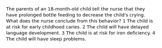 The parents of an 18-month-old child tell the nurse that they have prolonged bottle feeding to decrease the child's crying. What does the nurse conclude from this behavior? 1 The child is at risk for early childhood caries. 2 The child will have delayed language development. 3 The child is at risk for iron deficiency. 4 The child will have sleep problems.