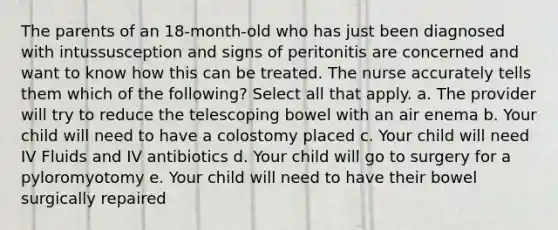 The parents of an 18-month-old who has just been diagnosed with intussusception and signs of peritonitis are concerned and want to know how this can be treated. The nurse accurately tells them which of the following? Select all that apply. a. The provider will try to reduce the telescoping bowel with an air enema b. Your child will need to have a colostomy placed c. Your child will need IV Fluids and IV antibiotics d. Your child will go to surgery for a pyloromyotomy e. Your child will need to have their bowel surgically repaired