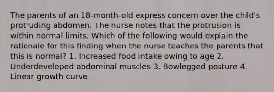 The parents of an 18-month-old express concern over the child's protruding abdomen. The nurse notes that the protrusion is within normal limits. Which of the following would explain the rationale for this finding when the nurse teaches the parents that this is normal? 1. Increased food intake owing to age 2. Underdeveloped abdominal muscles 3. Bowlegged posture 4. Linear growth curve