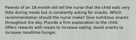 Parents of an 18-month-old tell the nurse that the child eats very little during meals but is constantly asking for snacks. Which recommendation should the nurse make? Give nutritious snacks throughout the day. Provide a firm explanation to the child. Offers rewards with meals to increase eating. Avoid snacks to increase mealtime hunger.