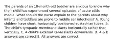 The parents of an 18-month-old toddler are anxious to know why their child has experienced several episodes of acute otitis media. What should the nurse explain to the parents about why infants and toddlers are prone to middle ear infections? A. Young children have short, horizontally positioned eustachian tubes. B. The child's tympanic membrane slants horizontally rather than vertically. C. A child's external canal slants downwards. D. A & B answers are correct E. All answers are correct.