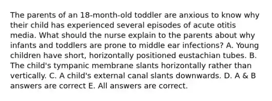 The parents of an 18-month-old toddler are anxious to know why their child has experienced several episodes of acute otitis media. What should the nurse explain to the parents about why infants and toddlers are prone to middle ear infections? A. Young children have short, horizontally positioned eustachian tubes. B. The child's tympanic membrane slants horizontally rather than vertically. C. A child's external canal slants downwards. D. A & B answers are correct E. All answers are correct.