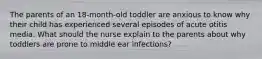 The parents of an 18-month-old toddler are anxious to know why their child has experienced several episodes of acute otitis media. What should the nurse explain to the parents about why toddlers are prone to middle ear infections?