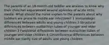 The parents of an 18-month-old toddler are anxious to know why their child has experienced several episodes of acute otitis media. What should the nurse explain to the parents about why toddlers are prone to middle ear infections? 1 Immunologic differences between adults and young children 2 Structural differences between eustachian tubes of younger and older children 3 Functional differences between eustachian tubes of younger and older children 4 Circumference differences between middle ear cavity size of adults and young children