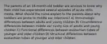 The parents of an 18-month-old toddler are anxious to know why their child has experienced several episodes of acute otitis media. What should the nurse explain to the parents about why toddlers are prone to middle ear infections? A) Immunologic differences between adults and young children B) Circumference differences between middle ear cavity size of adults and young children C) Functional differences between eustachian tubes of younger and older children D) Structural differences between eustachian tubes of younger and older children