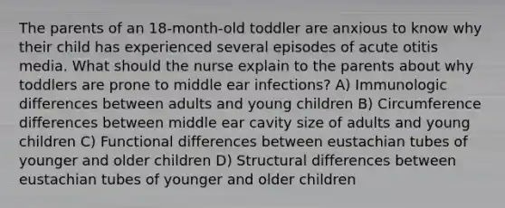 The parents of an 18-month-old toddler are anxious to know why their child has experienced several episodes of acute otitis media. What should the nurse explain to the parents about why toddlers are prone to middle ear infections? A) Immunologic differences between adults and young children B) Circumference differences between middle ear cavity size of adults and young children C) Functional differences between eustachian tubes of younger and older children D) Structural differences between eustachian tubes of younger and older children