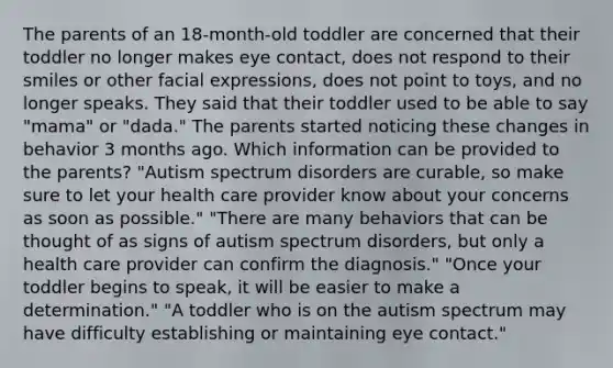 The parents of an 18-month-old toddler are concerned that their toddler no longer makes eye contact, does not respond to their smiles or other facial expressions, does not point to toys, and no longer speaks. They said that their toddler used to be able to say "mama" or "dada." The parents started noticing these changes in behavior 3 months ago. Which information can be provided to the parents? "Autism spectrum disorders are curable, so make sure to let your health care provider know about your concerns as soon as possible." "There are many behaviors that can be thought of as signs of autism spectrum disorders, but only a health care provider can confirm the diagnosis." "Once your toddler begins to speak, it will be easier to make a determination." "A toddler who is on the autism spectrum may have difficulty establishing or maintaining eye contact."