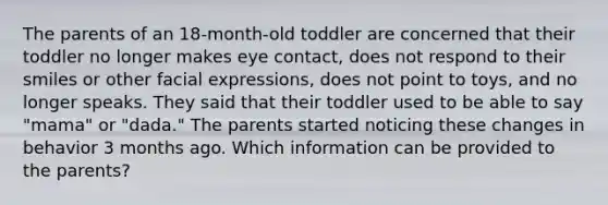 The parents of an 18-month-old toddler are concerned that their toddler no longer makes eye contact, does not respond to their smiles or other facial expressions, does not point to toys, and no longer speaks. They said that their toddler used to be able to say "mama" or "dada." The parents started noticing these changes in behavior 3 months ago. Which information can be provided to the parents?