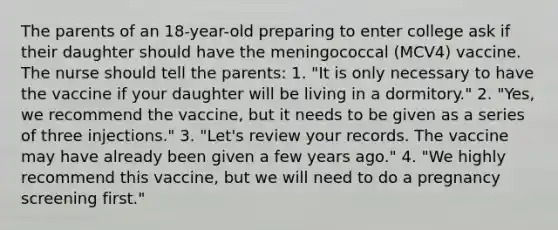 The parents of an 18-year-old preparing to enter college ask if their daughter should have the meningococcal (MCV4) vaccine. The nurse should tell the parents: 1. "It is only necessary to have the vaccine if your daughter will be living in a dormitory." 2. "Yes, we recommend the vaccine, but it needs to be given as a series of three injections." 3. "Let's review your records. The vaccine may have already been given a few years ago." 4. "We highly recommend this vaccine, but we will need to do a pregnancy screening first."