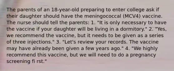 The parents of an 18-year-old preparing to enter college ask if their daughter should have the meningococcal (MCV4) vaccine. The nurse should tell the parents: 1. "It is only necessary to have the vaccine if your daughter will be living in a dormitory." 2. "Yes, we recommend the vaccine, but it needs to be given as a series of three injections." 3. "Let's review your records. The vaccine may have already been given a few years ago." 4. "We highly recommend this vaccine, but we will need to do a pregnancy screening fi rst."