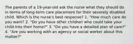 The parents of a 19-year-old ask the nurse what they should do in terms of long-term care placement for their severely disabled child. Which is the nurse's best response? 1. "How much care do you want? 2. "Do you have other children who could take your child into their home?" 3. "Do you have a detailed plan of care?" 4. "Are you working with an agency or social worker about this matter?"