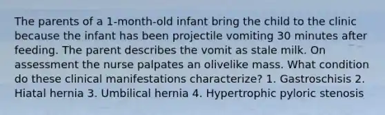 The parents of a 1-month-old infant bring the child to the clinic because the infant has been projectile vomiting 30 minutes after feeding. The parent describes the vomit as stale milk. On assessment the nurse palpates an olivelike mass. What condition do these clinical manifestations characterize? 1. Gastroschisis 2. Hiatal hernia 3. Umbilical hernia 4. Hypertrophic pyloric stenosis