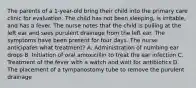 The parents of a 1-year-old bring their child into the primary care clinic for evaluation. The child has not been sleeping, is irritable, and has a fever. The nurse notes that the child is pulling at the left ear and sees purulent drainage from the left ear. The symptoms have been present for four days. The nurse anticipates what treatment? A. Administration of numbing ear drops B. Initiation of oral amoxicillin to treat the ear infection C. Treatment of the fever with a watch and wait for antibiotics D. The placement of a tympanostomy tube to remove the purulent drainage