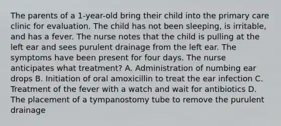 The parents of a 1-year-old bring their child into the primary care clinic for evaluation. The child has not been sleeping, is irritable, and has a fever. The nurse notes that the child is pulling at the left ear and sees purulent drainage from the left ear. The symptoms have been present for four days. The nurse anticipates what treatment? A. Administration of numbing ear drops B. Initiation of oral amoxicillin to treat the ear infection C. Treatment of the fever with a watch and wait for antibiotics D. The placement of a tympanostomy tube to remove the purulent drainage